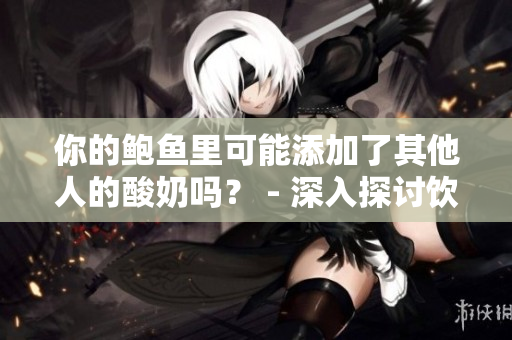你的鮑魚里可能添加了其他人的酸奶嗎？ - 深入探討飲食健康的鮮為人知的秘密