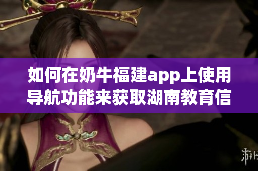 如何在奶牛福建app上使用導(dǎo)航功能來獲取湖南教育信息