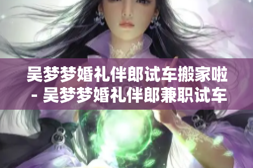吳夢夢婚禮伴郎試車搬家啦 - 吳夢夢婚禮伴郎兼職試車搬家，喜悅洋溢
