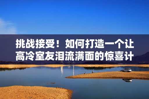 挑戰(zhàn)接受！如何打造一個(gè)讓高冷室友淚流滿面的驚喜計(jì)劃？