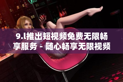 9.l推出短視頻免費(fèi)無限暢享服務(wù) - 隨心暢享無限視頻刷！