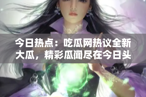 今日熱點：吃瓜網(wǎng)熱議全新大瓜，精彩瓜聞盡在今日頭條