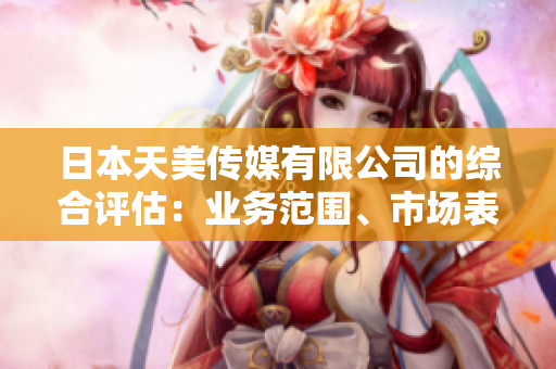 日本天美傳媒有限公司的綜合評估：業(yè)務范圍、市場表現(xiàn)和管理情況