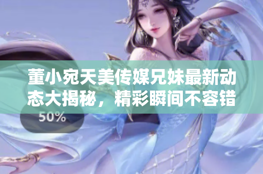 董小宛天美傳媒兄妹最新動(dòng)態(tài)大揭秘，精彩瞬間不容錯(cuò)過