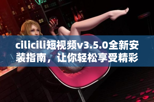 cilicili短視頻v3.5.0全新安裝指南，讓你輕松享受精彩視頻體驗(yàn)