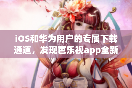 iOS和華為用戶的專屬下載通道，發(fā)現(xiàn)芭樂視app全新版本！