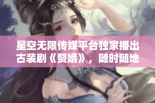 星空無限傳媒平臺(tái)獨(dú)家播出古裝劇《贅婿》，隨時(shí)隨地在線觀看