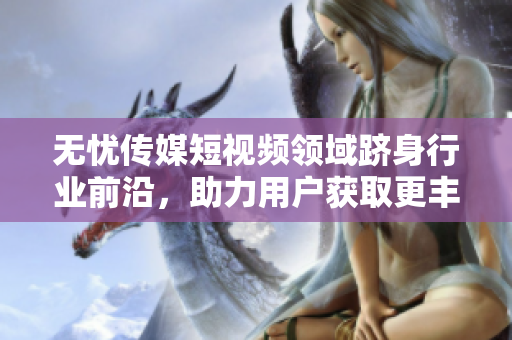 無憂傳媒短視頻領(lǐng)域躋身行業(yè)前沿，助力用戶獲取更豐富信息