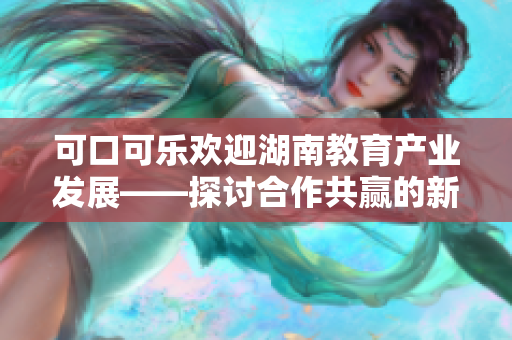 可口可樂歡迎湖南教育產(chǎn)業(yè)發(fā)展——探討合作共贏的新機(jī)遇
