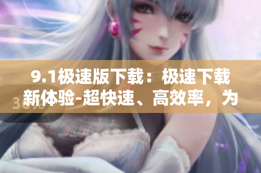 9.1極速版下載：極速下載新體驗(yàn)-超快速、高效率，為你帶來極速版下載體驗(yàn)