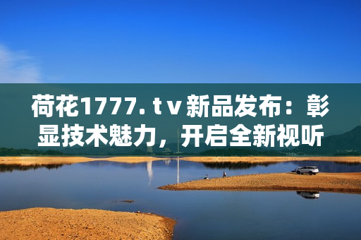 荷花1777. tⅴ新品發(fā)布：彰顯技術(shù)魅力，開啟全新視聽體驗(yàn)