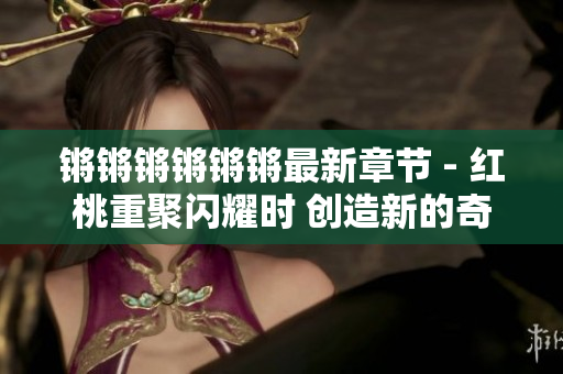 鏘鏘鏘鏘鏘鏘最新章節(jié) - 紅桃重聚閃耀時 創(chuàng)造新的奇跡