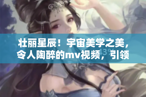壯麗星辰！宇宙美學(xué)之美，令人陶醉的mv視頻，引領(lǐng)你探索星空奇觀