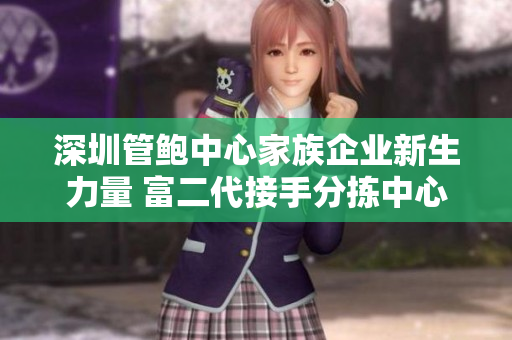 深圳管鮑中心家族企業(yè)新生力量 富二代接手分揀中心，煥發(fā)新活力