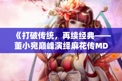 《打破傳統(tǒng)，再續(xù)經(jīng)典——董小宛巔峰演繹麻花傳MD0174》