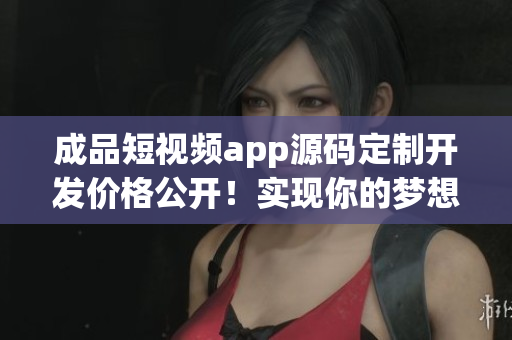 成品短視頻app源碼定制開發(fā)價(jià)格公開！實(shí)現(xiàn)你的夢(mèng)想不再成問題