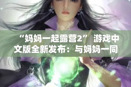 “媽媽一起露營(yíng)2” 游戲中文版全新發(fā)布：與媽媽一同探險(xiǎn)的樂(lè)趣