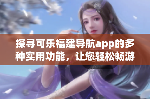 探尋可樂福建導(dǎo)航app的多種實用功能，讓您輕松暢游福建美景
