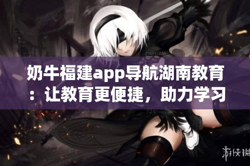 奶牛福建app導(dǎo)航湖南教育：讓教育更便捷，助力學(xué)習(xí)不再困難