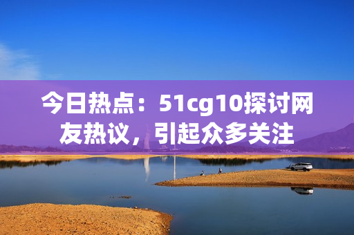今日熱點(diǎn)：51cg10探討網(wǎng)友熱議，引起眾多關(guān)注