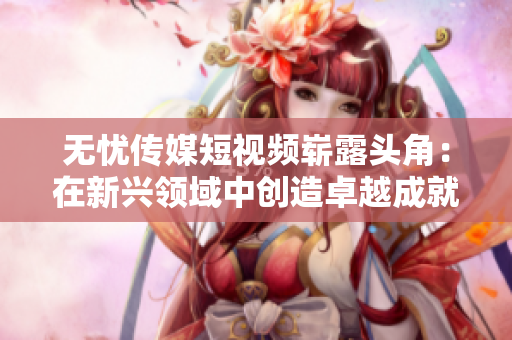 無憂傳媒短視頻嶄露頭角：在新興領域中創(chuàng)造卓越成就