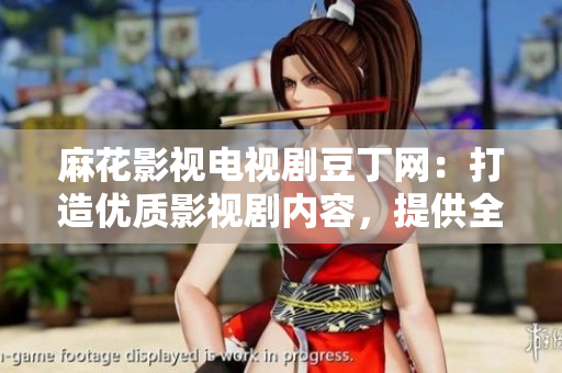 麻花影視電視劇豆丁網(wǎng)：打造優(yōu)質(zhì)影視劇內(nèi)容，提供全方位服務(wù)