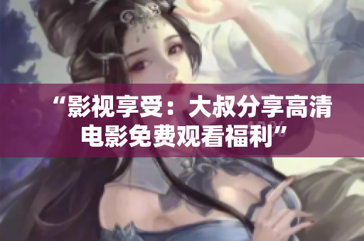 “影視享受：大叔分享高清電影免費觀看福利”