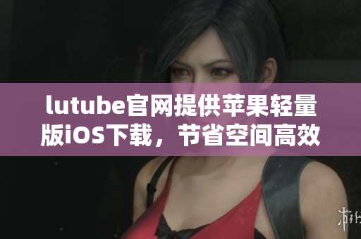 lutube官網(wǎng)提供蘋果輕量版iOS下載，節(jié)省空間高效瀏覽