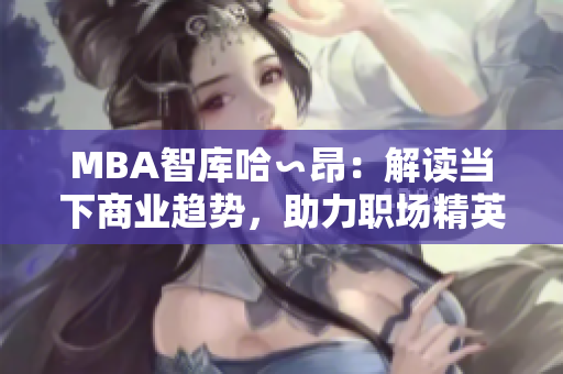 MBA智庫(kù)哈∽昂：解讀當(dāng)下商業(yè)趨勢(shì)，助力職場(chǎng)精英成長(zhǎng)