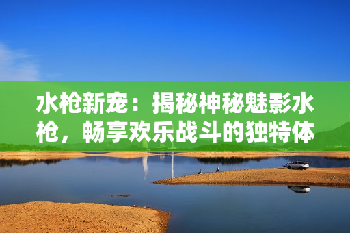 水槍新寵：揭秘神秘魅影水槍，暢享歡樂(lè)戰(zhàn)斗的獨(dú)特體驗(yàn)