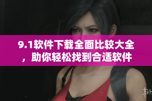 9.1軟件下載全面比較大全，助你輕松找到合適軟件