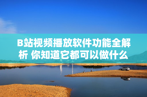 B站視頻播放軟件功能全解析 你知道它都可以做什么嗎？