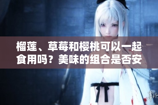 榴蓮、草莓和櫻桃可以一起食用嗎？美味的組合是否安全？