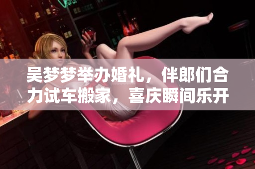 吳夢(mèng)夢(mèng)舉辦婚禮，伴郎們合力試車搬家，喜慶瞬間樂(lè)開花