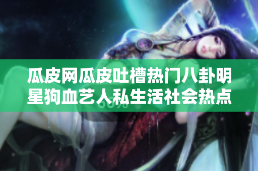 瓜皮網(wǎng)瓜皮吐槽熱門八卦明星狗血藝人私生活社會(huì)熱點(diǎn)全新瓜皮網(wǎng)首頁入口大揭秘