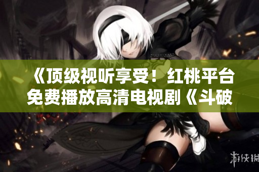 《頂級(jí)視聽享受！紅桃平臺(tái)免費(fèi)播放高清電視劇《斗破蒼穹》，精彩內(nèi)容盡在觀賞！》