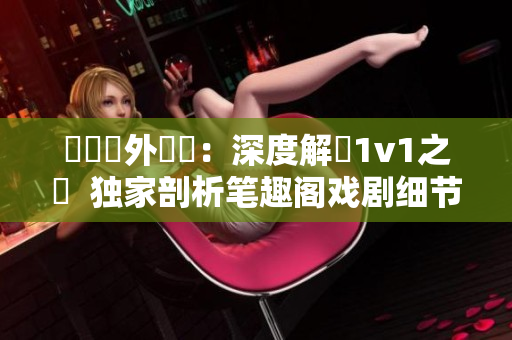 戲劇內(nèi)外對決：深度解讀1v1之爭  獨(dú)家剖析筆趣閣戲劇細(xì)節(jié)并揭開主角1v1情感糾葛