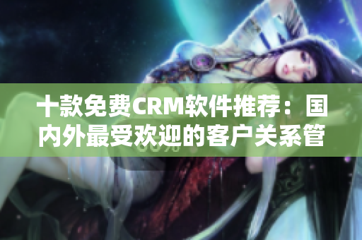 十款免費CRM軟件推薦：國內(nèi)外最受歡迎的客戶關(guān)系管理工具