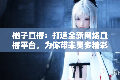橘子直播：打造全新網(wǎng)絡(luò)直播平臺，為你帶來更多精彩內(nèi)容