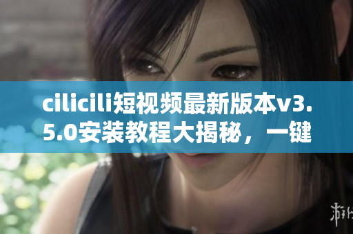 cilicili短視頻最新版本v3.5.0安裝教程大揭秘，一鍵操作輕松搞定
