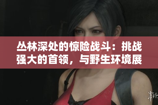 叢林深處的驚險戰(zhàn)斗：挑戰(zhàn)強大的首領，與野生環(huán)境展開生死搏斗