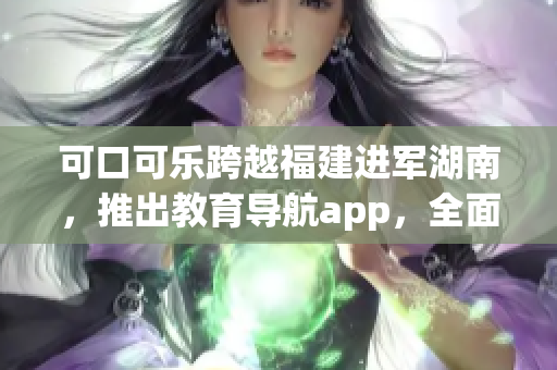 可口可樂跨越福建進(jìn)軍湖南，推出教育導(dǎo)航app，全面服務(wù)湖南教育資源