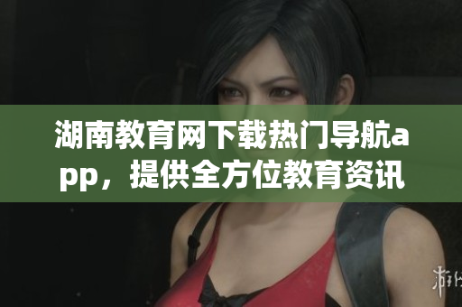 湖南教育網下載熱門導航app，提供全方位教育資訊服務
