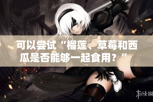 可以嘗試“榴蓮、草莓和西瓜是否能夠一起食用？” 