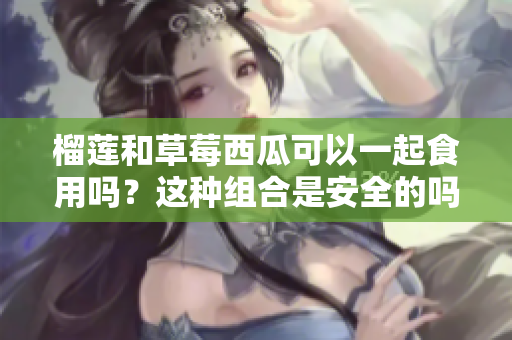 榴蓮和草莓西瓜可以一起食用嗎？這種組合是安全的嗎？