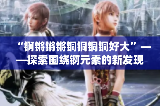 “錒鏘鏘鏘銅銅銅銅好大”——探索圍繞錒元素的新發(fā)現(xiàn)和應(yīng)用