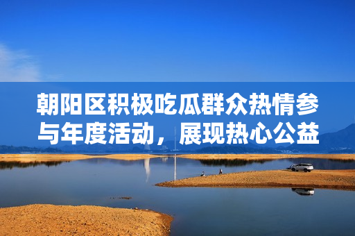 朝陽(yáng)區(qū)積極吃瓜群眾熱情參與年度活動(dòng)，展現(xiàn)熱心公益風(fēng)采