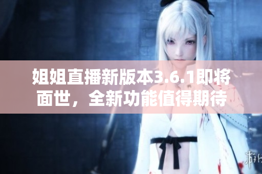姐姐直播新版本3.6.1即將面世，全新功能值得期待