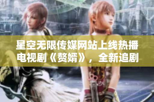 星空無(wú)限傳媒網(wǎng)站上線熱播電視劇《贅婿》，全新追劇體驗(yàn)等你來(lái)！