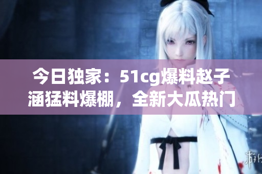 今日獨(dú)家：51cg爆料趙子涵猛料爆棚，全新大瓜熱門(mén)揭秘